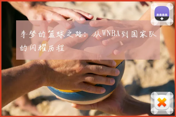 李梦的篮球之路：从WNBA到国家队的闪耀历程