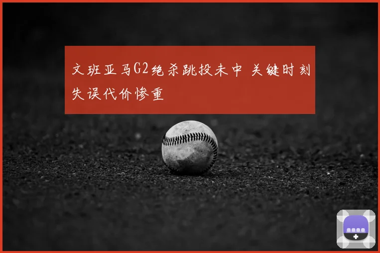文班亚马G2绝杀跳投未中 关键时刻失误代价惨重