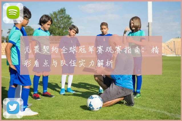 无畏契约全球冠军赛观赛指南:精彩看点与队伍实力解析