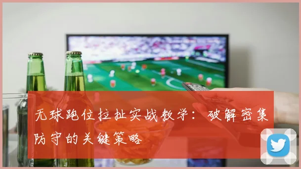 无球跑位拉扯实战教学:破解密集防守的关键策略