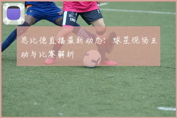 恩比德直播最新动态：球星现场互动与比赛解析