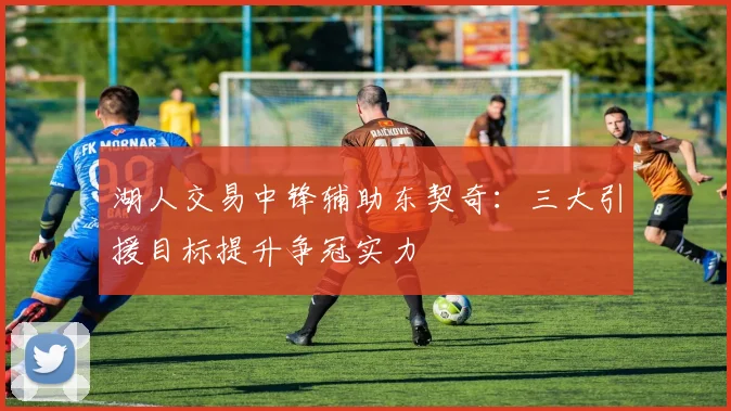 湖人交易中锋辅助东契奇:三大引援目标提升争冠实力