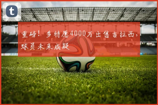 重磅！多特愿4000万出售吉拉西，球员未来成疑