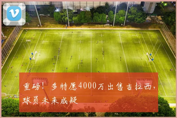重磅!多特愿4000万出售吉拉西,球员未来成疑
