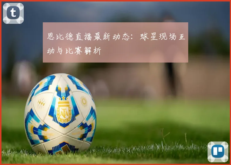恩比德直播最新动态:球星现场互动与比赛解析